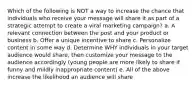 Which of the following is NOT a way to increase the chance that individuals who receive your message will share it as part of a strategic attempt to create a viral marketing campaign? a. A relevant connection between the post and your product or business b. Offer a unique incentive to share c. Personalize content in some way d. Determine WHY individuals in your target audience would share, then customize your message to the audience accordingly (young people are more likely to share if funny and mildly inappropriate content) e. All of the above increase the likelihood an audience will share