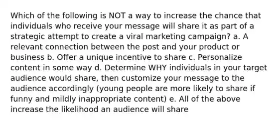 Which of the following is NOT a way to increase the chance that individuals who receive your message will share it as part of a strategic attempt to create a viral marketing campaign? a. A relevant connection between the post and your product or business b. Offer a unique incentive to share c. Personalize content in some way d. Determine WHY individuals in your target audience would share, then customize your message to the audience accordingly (young people are more likely to share if funny and mildly inappropriate content) e. All of the above increase the likelihood an audience will share