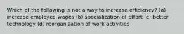 Which of the following is not a way to increase efficiency? (a) increase employee wages (b) specialization of effort (c) better technology (d) reorganization of work activities