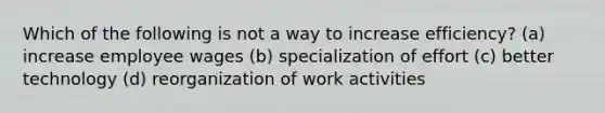 Which of the following is not a way to increase efficiency? (a) increase employee wages (b) specialization of effort (c) better technology (d) reorganization of work activities