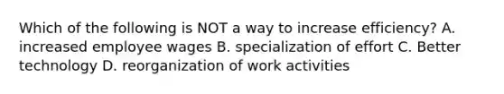 Which of the following is NOT a way to increase efficiency? A. increased employee wages B. specialization of effort C. Better technology D. reorganization of work activities