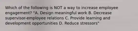 Which of the following is NOT a way to increase employee engagement? "A. Design meaningful work B. Decrease supervisor-employee relations C. Provide learning and development opportunities D. Reduce stressors"