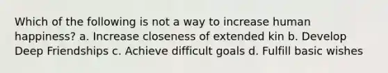 Which of the following is not a way to increase human happiness? a. Increase closeness of extended kin b. Develop Deep Friendships c. Achieve difficult goals d. Fulfill basic wishes