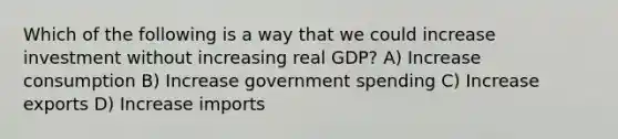 Which of the following is a way that we could increase investment without increasing real GDP? A) Increase consumption B) Increase government spending C) Increase exports D) Increase imports