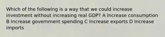 Which of the following is a way that we could increase investment without increasing real GDP? A Increase consumption B Increase government spending C Increase exports D Increase imports