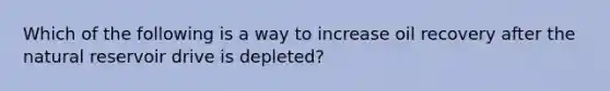 Which of the following is a way to increase oil recovery after the natural reservoir drive is depleted?