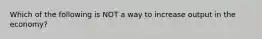 Which of the following is NOT a way to increase output in the economy?