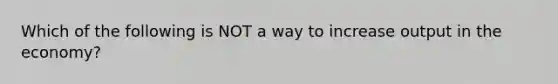 Which of the following is NOT a way to increase output in the economy?