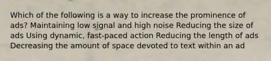 Which of the following is a way to increase the prominence of ads? Maintaining low signal and high noise Reducing the size of ads Using dynamic, fast-paced action Reducing the length of ads Decreasing the amount of space devoted to text within an ad