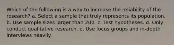 Which of the following is a way to increase the reliability of the research? a. Select a sample that truly represents its population. b. Use sample sizes larger than 200. c. Test hypotheses. d. Only conduct qualitative research. e. Use focus groups and in-depth interviews heavily.