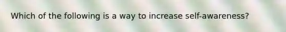 Which of the following is a way to increase self-awareness?