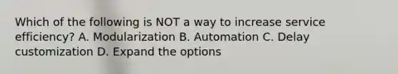 Which of the following is NOT a way to increase service​ efficiency? A. Modularization B. Automation C. Delay customization D. Expand the options