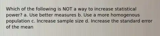 Which of the following is NOT a way to increase statistical power? a. Use better measures b. Use a more homogenous population c. Increase sample size d. Increase the standard error of the mean