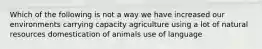 Which of the following is not a way we have increased our environments carrying capacity agriculture using a lot of natural resources domestication of animals use of language