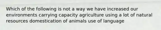 Which of the following is not a way we have increased our environments carrying capacity agriculture using a lot of natural resources domestication of animals use of language