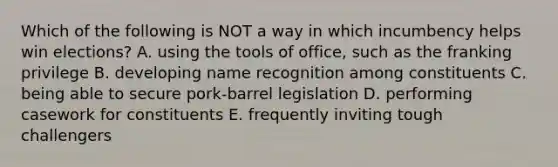 Which of the following is NOT a way in which incumbency helps win elections? A. using the tools of office, such as the franking privilege B. developing name recognition among constituents C. being able to secure pork-barrel legislation D. performing casework for constituents E. frequently inviting tough challengers