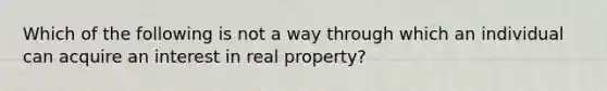 Which of the following is not a way through which an individual can acquire an interest in real property?