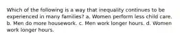 Which of the following is a way that inequality continues to be experienced in many families? a. Women perform less child care. b. Men do more housework. c. Men work longer hours. d. Women work longer hours.