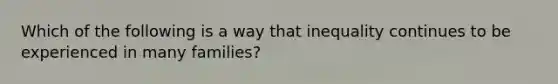 Which of the following is a way that inequality continues to be experienced in many families?