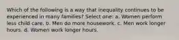 Which of the following is a way that inequality continues to be experienced in many families? Select one: a. Women perform less child care. b. Men do more housework. c. Men work longer hours. d. Women work longer hours.