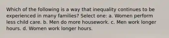 Which of the following is a way that inequality continues to be experienced in many families? Select one: a. Women perform less child care. b. Men do more housework. c. Men work longer hours. d. Women work longer hours.