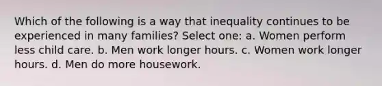 Which of the following is a way that inequality continues to be experienced in many families? Select one: a. Women perform less child care. b. Men work longer hours. c. Women work longer hours. d. Men do more housework.