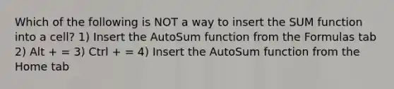 Which of the following is NOT a way to insert the SUM function into a cell? 1) Insert the AutoSum function from the Formulas tab 2) Alt + = 3) Ctrl + = 4) Insert the AutoSum function from the Home tab