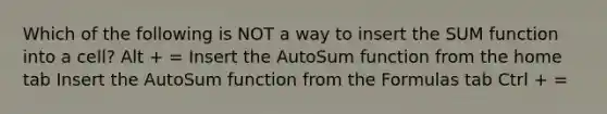 Which of the following is NOT a way to insert the SUM function into a cell? Alt + = Insert the AutoSum function from the home tab Insert the AutoSum function from the Formulas tab Ctrl + =