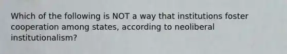 Which of the following is NOT a way that institutions foster cooperation among states, according to neoliberal institutionalism?