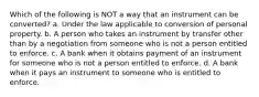 Which of the following is NOT a way that an instrument can be converted? a. Under the law applicable to conversion of personal property. b. A person who takes an instrument by transfer other than by a negotiation from someone who is not a person entitled to enforce. c. A bank when it obtains payment of an instrument for someone who is not a person entitled to enforce. d. A bank when it pays an instrument to someone who is entitled to enforce.