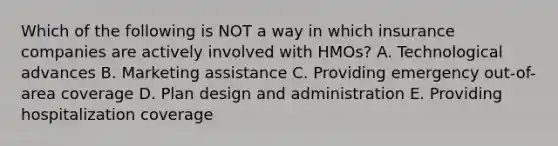 Which of the following is NOT a way in which insurance companies are actively involved with HMOs? A. Technological advances B. Marketing assistance C. Providing emergency out-of-area coverage D. Plan design and administration E. Providing hospitalization coverage