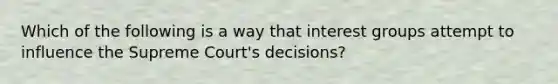 Which of the following is a way that interest groups attempt to influence the Supreme Court's decisions?