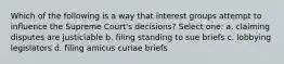 Which of the following is a way that interest groups attempt to influence the Supreme Court's decisions? Select one: a. claiming disputes are justiciable b. filing standing to sue briefs c. lobbying legislators d. filing amicus curiae briefs