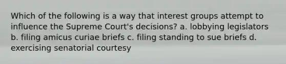 Which of the following is a way that interest groups attempt to influence the Supreme Court's decisions? a. lobbying legislators b. filing amicus curiae briefs c. filing standing to sue briefs d. exercising senatorial courtesy