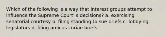 Which of the following is a way that interest groups attempt to influence the Supreme Court' s decisions? a. exercising senatorial courtesy b. filing standing to sue briefs c. lobbying legislators d. filing amicus curiae briefs