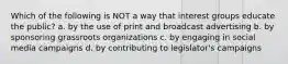 Which of the following is NOT a way that interest groups educate the public? a. by the use of print and broadcast advertising b. by sponsoring grassroots organizations c. by engaging in social media campaigns d. by contributing to legislator's campaigns