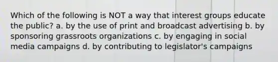 Which of the following is NOT a way that interest groups educate the public? a. by the use of print and broadcast advertising b. by sponsoring grassroots organizations c. by engaging in social media campaigns d. by contributing to legislator's campaigns