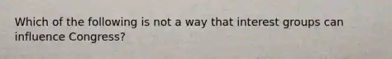 Which of the following is not a way that interest groups can influence Congress?