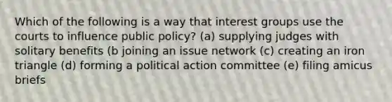 Which of the following is a way that interest groups use the courts to influence public policy? (a) supplying judges with solitary benefits (b joining an issue network (c) creating an iron triangle (d) forming a political action committee (e) filing amicus briefs