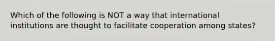 Which of the following is NOT a way that international institutions are thought to facilitate cooperation among states?