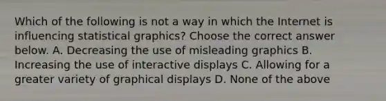 Which of the following is not a way in which the Internet is influencing statistical​ graphics? Choose the correct answer below. A. Decreasing the use of misleading graphics B. Increasing the use of interactive displays C. Allowing for a greater variety of graphical displays D. None of the above