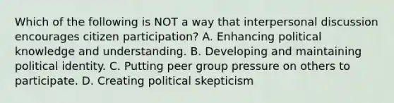 Which of the following is NOT a way that interpersonal discussion encourages citizen participation? A. Enhancing political knowledge and understanding. B. Developing and maintaining political identity. C. Putting peer group pressure on others to participate. D. Creating political skepticism