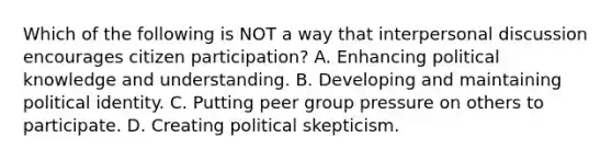 Which of the following is NOT a way that interpersonal discussion encourages citizen participation? A. Enhancing political knowledge and understanding. B. Developing and maintaining political identity. C. Putting peer group pressure on others to participate. D. Creating political skepticism.