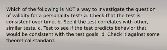 Which of the following is NOT a way to investigate the question of validity for a personality test? a. Check that the test is consistent over time. b. See if the test correlates with other, similar tests. c. Test to see if the test predicts behavior that would be consistent with the test goals. d. Check it against some theoretical standard.