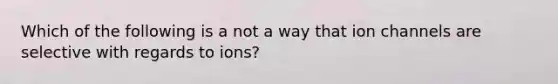 Which of the following is a not a way that ion channels are selective with regards to ions?