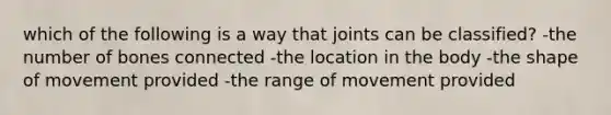 which of the following is a way that joints can be classified? -the number of bones connected -the location in the body -the shape of movement provided -the range of movement provided