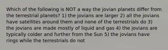 Which of the following is NOT a way the jovian planets differ from the terrestrial planets? 1) the jovians are larger 2) all the jovians have satellites around them and none of the terrestrials do 3) the jovians are made mostly of liquid and gas 4) the jovians are typically colder and further from the Sun 5) the jovians have rings while the terrestrials do not