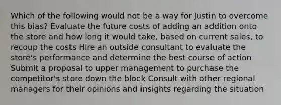 Which of the following would not be a way for Justin to overcome this bias? Evaluate the future costs of adding an addition onto the store and how long it would take, based on current sales, to recoup the costs Hire an outside consultant to evaluate the store's performance and determine the best course of action Submit a proposal to upper management to purchase the competitor's store down the block Consult with other regional managers for their opinions and insights regarding the situation