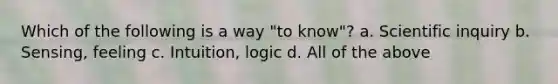 Which of the following is a way "to know"? a. Scientific inquiry b. Sensing, feeling c. Intuition, logic d. All of the above