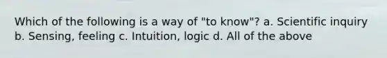 Which of the following is a way of "to know"? a. Scientific inquiry b. Sensing, feeling c. Intuition, logic d. All of the above